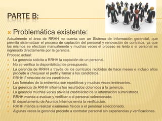 PARTE B:


Problemática existente:

Actualmente el área de RRHH no cuenta con un Sistema de Información gerencial, que
permita sistematizar el proceso de captación del personal y renovación de contratos, ya que
los mismos se efectúan manualmente y muchas veces el proceso es lento o el personal es
ingresado directamente por la gerencia.
Proceso actual:

La gerencia solicita a RRHH la captación de un personal.

No se verifica la disponibilidad de presupuesto.

La gerencia de RRHH a través de los currículos recibidos de hace meses e incluso años
procede a chequear el perfil y llamar a los candidatos.

RRHH Entrevista de los candidatos.

Los formatos de la entrevista son repetitivos y muchas veces irrelevantes.

La gerencia de RRHH informa los resultados obtenidos a la gerencia.

La gerencia muchas veces obvia la credibilidad de la información suministrada.

RRHH manda a evaluar y verificar a el personal seleccionado.

El departamento de Asuntos Internos envía la verificación.

RRHH manda a realizar exámenes físicos a el personal seleccionado.

Algunas veces la gerencia procede a contratar personal sin experiencias y verificaciones.

 