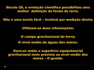 Século 20, a evolução cientifica possibilitou uma
melhor definição da forma da terra.
Não é uma tarefa fácil – Inviável por medição direta;
Utilizam-se duas informações:
O campo gravitacional da terra;
O nível médio da águas dos mares.
Gera-se então a superfície equipotencial
gravitacional mais próxima ao nível médio dos
mares – O geoide.

 