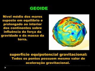 GEOIDE
Nível médio dos mares
suposto em equilíbrio e
prolongado ao interior
dos continentes sobre
influência da força da
gravidade e da massa da
terra.

superfície equipotencial gravitacional:
Todos os pontos possuem mesmo valor de
aceleração gravitacional.

 