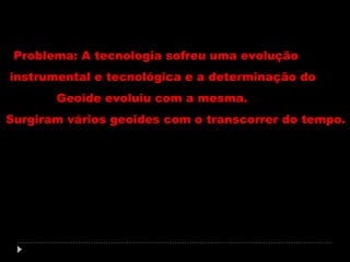 Problema: A tecnologia sofreu uma evolução
instrumental e tecnológica e a determinação do
Geoide evoluiu com a mesma.
Surgiram vários geoides com o transcorrer do tempo.

 