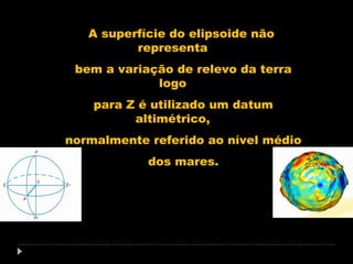 A superfície do elipsoide não
representa
bem a variação de relevo da terra
logo
para Z é utilizado um datum
altimétrico,
normalmente referido ao nível médio
dos mares.

 