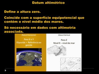 Datum altimétrico
Define a altura zero.
Coincide com a superfície equipotencial que
contém o nível médio dos mares.
Só necessário em dados com altimetria
associada.

 