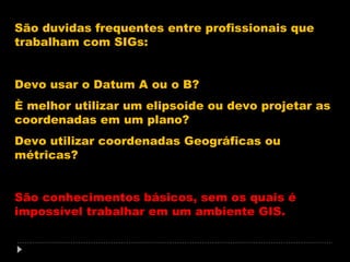 São duvidas frequentes entre profissionais que
trabalham com SIGs:
Devo usar o Datum A ou o B?
È melhor utilizar um elipsoide ou devo projetar as
coordenadas em um plano?
Devo utilizar coordenadas Geográficas ou
métricas?
São conhecimentos básicos, sem os quais é
impossível trabalhar em um ambiente GIS.

 