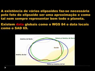A existência de vários elipsoides faz-se necessária
pelo fato do elipsoide ser uma aproximação e como
tal nem sempre representar bem todo o planeta.
Existem data globais como o WGS 84 e data locais
como o SAD 69.

 
