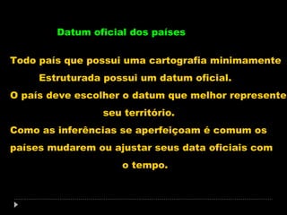 Datum oficial dos países
Todo país que possui uma cartografia minimamente
Estruturada possui um datum oficial.
O país deve escolher o datum que melhor represente
seu território.
Como as inferências se aperfeiçoam é comum os
países mudarem ou ajustar seus data oficiais com
o tempo.

 