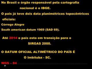 No Brasil o órgão responsável pela cartografia
nacional é o IBGE.
O pais já teve dois data planimétricos topocêntricos
oficiais:
Córrego Alegre
South american datum 1969 (SAD 69).

Até 2014 o país esta em transição para o
SIRGAS 2000.
O DATUM OFICIAL ALTIMÉTRICO DO PAÍS É
O Imbituba - SC.
WGS – 84

 