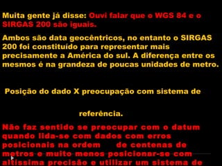 Muita gente já disse: Ouvi falar que o WGS 84 e o
SIRGAS 200 são iguais.
Ambos são data geocêntricos, no entanto o SIRGAS
200 foi constituído para representar mais
precisamente a América do sul. A diferença entre os
mesmos é na grandeza de poucas unidades de metro.
Posição do dado X preocupação com sistema de
referência.
Não faz sentido se preocupar com o datum
quando lida-se com dados com erros
posicionais na ordem
de centenas de
metros e muito menos posicionar-se com
altíssima precisão e utilizar um sistema de

 