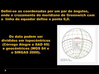 Defini-se as coordenadas por um par de ângulos,
onde o cruzamento do meridiano de Greenwich com
a linha do equador define o ponto 0,0.

Os data podem ser
divididos em topocêntricos
(Córrego Alegre e SAD 69)
e geocêntricos (WGS 84 e
o SIRGAS 2000).

 