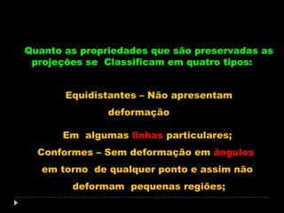 Quanto as propriedades que são preservadas as
projeções se Classificam em quatro tipos:
Equidistantes – Não apresentam
deformação
Em algumas linhas particulares;
Conformes – Sem deformação em ângulos
em torno de qualquer ponto e assim não
deformam pequenas regiões;

 