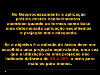 No Geoprocessamento a aplicação
prática destes conhecimentos
acontece quando ao termos como base
uma determinada aplicação escolhemos
a projeção mais adequada.
Se o objetivo é o cálculo de áreas deve ser
escolhida uma projeção equivalente, uma vez
que a utilização de uma projeção não
indicada deforma de 20 a 30% a área para
mais ou para menos.

 