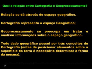 Qual a relação entre Cartografia e Geoprocessamento?

Relação se dá através do espaço geográfico.
Cartografia representa o espaço Geográfico;
Geoprocessamento se preocupa em tratar
analisar informações sobre o espaço geográfico.

e

Todo dado geográfico possui por trás conceitos de
Cartografia (antes de posicionar elementos sobre a
superfície da terra é necessário determinar a forma
da mesma).

 