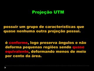 Projeção UTM
possuir um grupo de características que
quase nenhuma outra projeção possui.
é conforme, logo preserva ângulos e não
deforma pequenas regiões sendo quase
equivalente, deformando menos de meio
por cento da área.

 