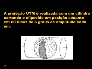 A projeção UTM é realizada com um cilindro
cortando o elipsoide em posição secante
em 60 fusos de 6 graus de amplitude cada
um.

 