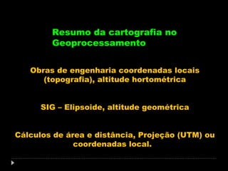 Resumo da cartografia no
Geoprocessamento
Obras de engenharia coordenadas locais
(topografia), altitude hortométrica
SIG – Elipsoide, altitude geométrica
Cálculos de área e distância, Projeção (UTM) ou
coordenadas local.

 