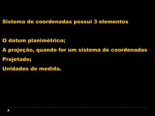 Sistema de coordenadas possui 3 elementos
O datum planimétrico;
A projeção, quando for um sistema de coordenadas
Projetado;
Unidades de medida.

 