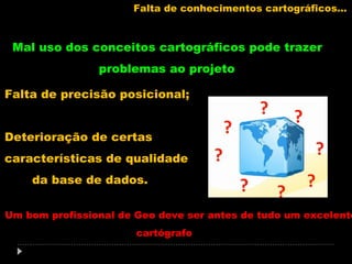 Falta de conhecimentos cartográficos...

Mal uso dos conceitos cartográficos pode trazer
problemas ao projeto
Falta de precisão posicional;
Deterioração de certas
características de qualidade
da base de dados.

Um bom profissional de Geo deve ser antes de tudo um excelente
cartógrafo

 
