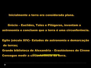 Inicialmente a terra era considerada plana.
Grécia – Euclides, Tales e Pitágoras, inventam a
astronomia e concluem que a terra é uma circunferência.
Egito (século XIV)– Estudos de astronomia e demarcação
de terras;
Grande biblioteca de Alexandria – Erastóstenes de Cirene
Consegue medir a circunferência da terra.

 