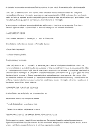 As decisões programadas normalmente oferecem um grau de risco menor do que as decisões não-programada.
Com o SIG , os administradores terão suporte para a tomada de decisão mais consciente.5- Há uma grande
interligação do sistema de informações gerenciais com o processo decisório. O SIG, neste caso deve ser eficiente
para o processo de decisões. A forma de apresentação da informação pode afetar sua utilização. A informática é uma
inovação tecnológica que permite o armazenamento e tratamento da informação.
As empresas no mundo atual altamente globalizado a informação é vista como um recurso vital. Pois afeta e
influencia a produtividade, a lucratividade e as decisões estratégicas das empresas diretamente.
6- ABRANGÊNCIA DO SIG
O SIG abrange a empresa: 1. Estratégico; 2. Tático; 3. Operacional.
O resultado da análise desses dados é a informação. Ou seja:
• Capacidade de produção.
• Custo de venda do produto.
•Produtividade do funcionário
7-VANTAGENS BÁSICAS DO SISTEMA DE INFORMAÇÕES GERENCIAIS a) Envolvimento com o SIG. É um
instrumento básico de apoio à otimização dos resultados. b) Exige competência intrínseca às pessoas que irão utiliza-
lo. c) O uso de um plano mestre. d) A atenção específica ao fator humano da empresa. e) A habilidade para identificar
a necessidade de informações. f) A habilidade para tomarem decisões com informações. g) O apoio global dos vários
planejamentos da empresa. h) O apoio organizacional de adequada estrutura organizacional e das normas e dos
procedimentos inerentes aos sistemas. i) O apoio catalisador de um sistema de controladoria. j) O conhecimento e a
confiança no sistema de informações gerenciais. k) A existência de dados e informações relevantes e atualizados. l)
A adequada relação custo versus benefício.
8-CONDIÇÕES DE TOMADA DE DECISÕES
As situações em que as decisões são tomadas podem ser:
• Tomada de decisão sob condição de certeza.
• Tomada de decisão em condições de risco.
• Tomada de decisão em condições de incerteza.
9-ESQUEMA BÁSICO DO SISTEMA DE INFORMAÇÕES GERENCIAIS
O sistema de informações é subdividido por subsistemas. Caracterizando as informações básicas que serão
imprescindíveis à contribuição dos cadastros de cada subsistema. A organização deve focar ponto de vista de suas
funções e atividades, independentemente da estrutura organizacional usada.
 