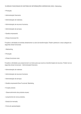10-ÁREAS FUNCIONAIS DO SISTEMA DE INFORMAÇÕES GERENCIAIS (SIG) • Marketing;
• Produção;
• Administração financeira;
• Administração de materiais;
• Administração de recursos humanos;
• Administração de serviços;
• Gestão empresarial.
➢Áreas funcionais fim
Funções e atividades envolvidas diretamente no ciclo de transformação. Podem pertencer a essa categoria as
seguintes áreas funcionais:
• Markenting
• Produção
➢Áreas funcionais meio
Funções e atividades que proporcionam os meios para que ocorra a transformação de recursos. Podem ser as
seguintes áreas funcionais: • Administração financeira
• Administração de materiais
• Administração de recursos humanos
• Administração de serviços
• Gestão empresarial Área Funcional: Marketing
• Função produto:
- Desenvolvimento dos produtos atuais;
- Lançamento de novos produtos;
- Estudo de mercado;
- Forma de apresentação;
 