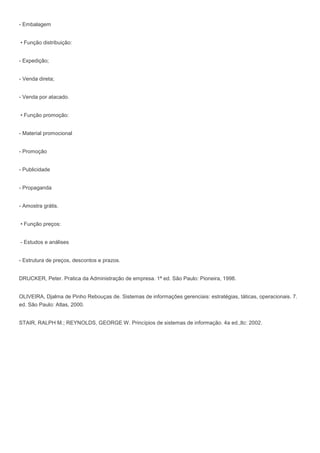 - Embalagem
• Função distribuição:
- Expedição;
- Venda direta;
- Venda por atacado.
• Função promoção:
- Material promocional
- Promoção
- Publicidade
- Propaganda
- Amostra grátis.
• Função preços:
- Estudos e análises
- Estrutura de preços, descontos e prazos.
DRUCKER, Peter. Pratica da Administração de empresa. 1ª ed. São Paulo: Pioneira, 1998.
OLIVEIRA, Djalma de Pinho Rebouças de. Sistemas de informações gerenciais: estratégias, táticas, operacionais. 7.
ed. São Paulo: Atlas, 2000.
STAIR, RALPH M.; REYNOLDS, GEORGE W. Princípios de sistemas de informação. 4a ed.,ltc: 2002.
 