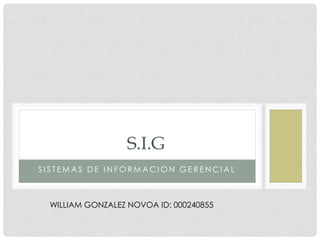 S.I.G 
S I S T EMAS DE INFORMACION GE R ENCIAL 
WILLIAM GONZALEZ NOVOA ID: 000240855 
 