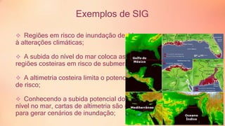 Exemplos de SIG 
 Regiões em risco de inundação devido 
à alterações climáticas; 
 A subida do nível do mar coloca as 
regiões costeiras em risco de submersão; 
 A altimetria costeira limita o potencial 
de risco; 
 Conhecendo a subida potencial do 
nível no mar, cartas de altimetria são usadas 
para gerar cenários de inundação; 
 