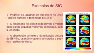 Exemplos de SIG 
 Padrões da umidade da atmosfera no Oceano 
Pacífico durante o fenômeno El Niño; 
 O fenômeno foi identificado devido à variabilidade 
espacial de algumas variáveis climáticas, como 
a umidade; 
 A obsevação permite a identificação antecipada 
do El Niño, usando imagens de satélite e sobrepondo 
nas regiões de risco; 
 