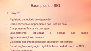 Exemplos de SIG 
 Envolve: 
- Aquisição de índices de vegetação; 
- Caracterização e mapeamento dos usos do solo; 
- Componentes físicos da paisagem; 
- Levantamento, tabulação e análise dos dados 
agrometereológicos mensais; 
- Validação das informações por checagem em campo; 
- Estruturação e integração digital da base de dados em um SIG; 
- Geração de mapas; 
 