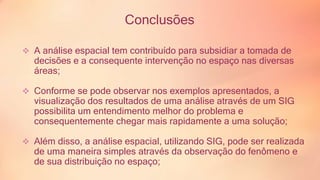 Conclusões 
 A análise espacial tem contribuído para subsidiar a tomada de 
decisões e a consequente intervenção no espaço nas diversas 
áreas; 
 Conforme se pode observar nos exemplos apresentados, a 
visualização dos resultados de uma análise através de um SIG 
possibilita um entendimento melhor do problema e 
consequentemente chegar mais rapidamente a uma solução; 
 Além disso, a análise espacial, utilizando SIG, pode ser realizada 
de uma maneira simples através da observação do fenômeno e 
de sua distribuição no espaço; 
 