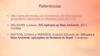 Referências 
 http://www.devmedia.com.br/sistemas-de-informacoes-geograficas- 
aplicacoes-e-utilidades-parte-02/7792 
 DELAZARI, Luciene. SIG Aplicado ao Meio Ambiente. 2011. 
Curitiba. 
 MATTOS, Cristina e MIRANDA, Evaristo Eduardo de. GIS para o 
Meio Ambiente: aplicações no Nordeste do Brasil. Campinas. 
