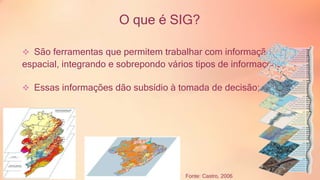O que é SIG? 
 São ferramentas que permitem trabalhar com informação 
espacial, integrando e sobrepondo vários tipos de informações; 
 Essas informações dão subsídio à tomada de decisão; 
Fonte: Castro, 2006 
 
