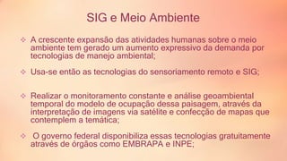SIG e Meio Ambiente 
 A crescente expansão das atividades humanas sobre o meio 
ambiente tem gerado um aumento expressivo da demanda por 
tecnologias de manejo ambiental; 
 Usa-se então as tecnologias do sensoriamento remoto e SIG; 
 Realizar o monitoramento constante e análise geoambiental 
temporal do modelo de ocupação dessa paisagem, através da 
interpretação de imagens via satélite e confecção de mapas que 
contemplem a temática; 
 O governo federal disponibiliza essas tecnologias gratuitamente 
através de órgãos como EMBRAPA e INPE; 
 