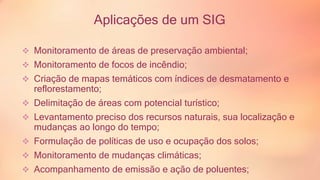 Aplicações de um SIG 
 Monitoramento de áreas de preservação ambiental; 
 Monitoramento de focos de incêndio; 
 Criação de mapas temáticos com índices de desmatamento e 
reflorestamento; 
 Delimitação de áreas com potencial turístico; 
 Levantamento preciso dos recursos naturais, sua localização e 
mudanças ao longo do tempo; 
 Formulação de políticas de uso e ocupação dos solos; 
 Monitoramento de mudanças climáticas; 
 Acompanhamento de emissão e ação de poluentes; 
 