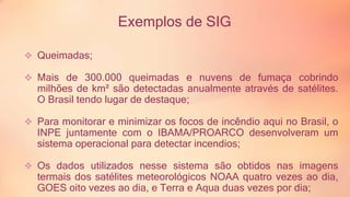 Exemplos de SIG 
 Queimadas; 
 Mais de 300.000 queimadas e nuvens de fumaça cobrindo 
milhões de km² são detectadas anualmente através de satélites. 
O Brasil tendo lugar de destaque; 
 Para monitorar e minimizar os focos de incêndio aqui no Brasil, o 
INPE juntamente com o IBAMA/PROARCO desenvolveram um 
sistema operacional para detectar incendios; 
 Os dados utilizados nesse sistema são obtidos nas imagens 
termais dos satélites meteorológicos NOAA quatro vezes ao dia, 
GOES oito vezes ao dia, e Terra e Aqua duas vezes por dia; 
 