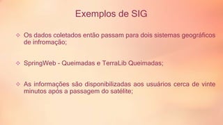 Exemplos de SIG 
 Os dados coletados então passam para dois sistemas geográficos 
de infromação; 
 SpringWeb - Queimadas e TerraLib Queimadas; 
 As informações são disponibilizadas aos usuários cerca de vinte 
minutos após a passagem do satélite; 
 