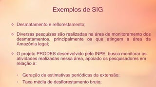 Exemplos de SIG 
 Desmatamento e reflorestamento; 
 Diversas pesquisas são realizadas na área de monitoramento dos 
desmatamentos, principalmente os que atingem a área da 
Amazônia legal; 
 O projeto PRODES desenvolvido pelo INPE, busca monitorar as 
atividades realizadas nessa área, apoiado os pesquisadores em 
relação a: 
• Geração de estimativas periódicas da extensão; 
• Taxa média de desflorestamento bruto; 
Indica geograficamente as áreas mais críticas; 
 