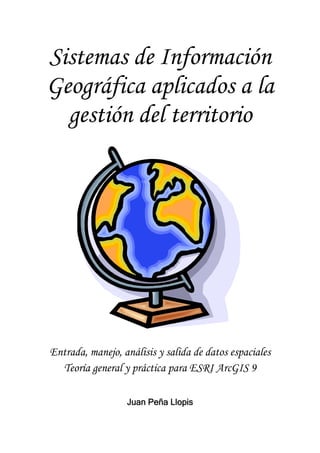 Sistemas de Información
Geográfica aplicados a la
gestión del territorio
Entrada, manejo, análisis y salida de datos espaciales
Teoría general y práctica para ESRI ArcGIS 9
Juan Peña Llopis
 