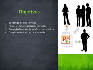 1) Brindar los mejores servicios.
2) Poseer las mejores piezas del mercado.
3) Que cada cliente quede satisfecho con nosotros.
4) Cumplir lo necesario en cada necesidad.
Objetivos
 