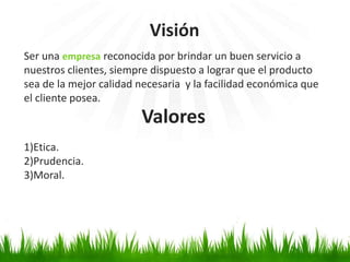Ser una empresa reconocida por brindar un buen servicio a
nuestros clientes, siempre dispuesto a lograr que el producto
sea de la mejor calidad necesaria y la facilidad económica que
el cliente posea.
1)Etica.
2)Prudencia.
3)Moral.
Visión
Valores
 