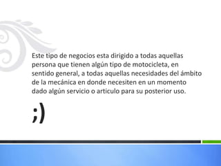 Este tipo de negocios esta dirigido a todas aquellas
persona que tienen algún tipo de motocicleta, en
sentido general, a todas aquellas necesidades del ámbito
de la mecánica en donde necesiten en un momento
dado algún servicio o articulo para su posterior uso.
;)
 