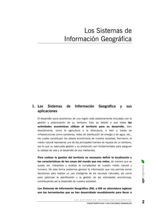 Los Sistemas de
Información Geográfica
1. Los Sistemas de Información Geográfica y sus
aplicaciones
El desarrollo socio-económico de una región está estrechamente vinculado con la
gestión y potenciación de su territorio. Esto es debido a que todas las
actividades económicas utilizan el territorio para su desarrollo, bien
directamente, como la agricultura o la silvicultura, o bien a través de
infraestructuras como carreteras, redes de distribución de energía o de agua, etc.,
las cuales constituyen los pilares económicos de nuestra sociedad. Asimismo, el
medio natural representa una de las principales fuentes de riqueza de un territorio,
por lo que su adecuada gestión y su protección son fundamentales para asegurar
la calidad de vida y el desarrollo de sus habitantes.
Para realizar la gestión del territorio es necesario definir la localización y
las características de las cosas del mundo que nos rodea, de manera que se
pueda ver, interpretar y analizar la complejidad de nuestro medio natural y
humano. De esta forma podremos generar la información que nos permita tomar
decisiones para realizar un uso inteligente de los recursos naturales, así como
para optimizar la planificación y la gestión de las actividades económicas,
contribuyendo así al desarrollo de nuestra sociedad.
ageringenieros
Los Sistemas de Información Geográfica (SIG, o GIS en abreviatura inglesa)
son las herramientas que se han desarrollado mundialmente para llevar a
L O S S I S T E M A S D E I N F O R M A C I Ó N G E O G R Á F I C A
CARACTERÍSTICAS Y APLICACIONES GENERALES 2
 