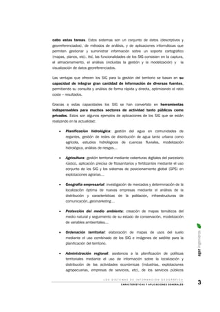 cabo estas tareas. Estos sistemas son un conjunto de datos (descriptivos y
georreferenciados), de métodos de análisis, y de aplicaciones informáticas que
permiten gestionar y suministrar información sobre un soporte cartográfico
(mapas, planos, etc). Así, las funcionalidades de los SIG consisten en la captura,
el almacenamiento, el análisis (incluidas la gestión y la modelización) y la
visualización de datos georeferenciados.
Las ventajas que ofrecen los SIG para la gestión del territorio se basan en su
capacidad de integrar gran cantidad de información de diversas fuentes,
permitiendo su consulta y análisis de forma rápida y directa, optimizando el ratio
coste – resultados.
Gracias a estas capacidades los SIG se han convertido en herramientas
indispensables para muchos sectores de actividad tanto públicos como
privados. Estos son algunos ejemplos de aplicaciones de los SIG que se están
realizando en la actualidad:
• Planificación hidrológica: gestión del agua en comunidades de
regantes, gestión de redes de distribución de agua tanto urbana como
agrícola, estudios hidrológicos de cuencas fluviales, modelización
hidrológica, análisis de riesgos…
• Agricultura: gestión territorial mediante coberturas digitales del parcelario
rústico, aplicación precisa de fitosanitarios y fertilizantes mediante el uso
conjunto de los SIG y los sistemas de posicionamiento global (GPS) en
explotaciones agrarias…
• Geografía empresarial: investigación de mercados y determinación de la
localización óptima de nuevas empresas mediante el análisis de la
distribución y características de la población, infraestructuras de
comunicación, geomarketing…
• Protección del medio ambiente: creación de mapas temáticos del
medio natural y seguimiento de su estado de conservación, modelización
de variables ambientales…
ageringenieros
• Ordenación territorial: elaboración de mapas de usos del suelo
mediante el uso combinado de los SIG e imágenes de satélite para la
planificación del territorio.
• Administración regional: asistencia a la planificación de políticas
territoriales mediante el uso de información sobre la localización y
distribución de las actividades económicas (industrias, explotaciones
agropecuarias, empresas de servicios, etc), de los servicios públicos
L O S S I S T E M A S D E I N F O R M A C I Ó N G E O G R Á F I C A
CARACTERÍSTICAS Y APLICACIONES GENERALES 3
 