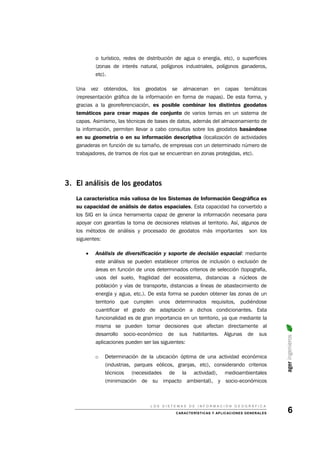 o turístico, redes de distribución de agua o energía, etc), o superficies
(zonas de interés natural, polígonos industriales, polígonos ganaderos,
etc).
Una vez obtenidos, los geodatos se almacenan en capas temáticas
(representación gráfica de la información en forma de mapas). De esta forma, y
gracias a la georeferenciación, es posible combinar los distintos geodatos
temáticos para crear mapas de conjunto de varios temas en un sistema de
capas. Asimismo, las técnicas de bases de datos, además del almacenamiento de
la información, permiten llevar a cabo consultas sobre los geodatos basándose
en su geometría o en su información descriptiva (localización de actividades
ganaderas en función de su tamaño, de empresas con un determinado número de
trabajadores, de tramos de ríos que se encuentran en zonas protegidas, etc).
3. El análisis de los geodatos
La característica más valiosa de los Sistemas de Información Geográfica es
su capacidad de análisis de datos espaciales. Esta capacidad ha convertido a
los SIG en la única herramienta capaz de generar la información necesaria para
apoyar con garantías la toma de decisiones relativas al territorio. Así, algunos de
los métodos de análisis y procesado de geodatos más importantes son los
siguientes:
• Análisis de diversificación y soporte de decisión espacial: mediante
este análisis se pueden establecer criterios de inclusión o exclusión de
áreas en función de unos determinados criterios de selección (topografía,
usos del suelo, fragilidad del ecosistema, distancias a núcleos de
población y vías de transporte, distancias a líneas de abastecimiento de
energía y agua, etc.). De esta forma se pueden obtener las zonas de un
territorio que cumplen unos determinados requisitos, pudiéndose
cuantificar el grado de adaptación a dichos condicionantes. Esta
funcionalidad es de gran importancia en un territorio, ya que mediante la
misma se pueden tomar decisiones que afectan directamente al
desarrollo socio-económico de sus habitantes. Algunas de sus
aplicaciones pueden ser las siguientes:
ageringenieros
o Determinación de la ubicación óptima de una actividad económica
(industrias, parques eólicos, granjas, etc), considerando criterios
técnicos (necesidades de la actividad), medioambientales
(minimización de su impacto ambiental), y socio-económicos
L O S S I S T E M A S D E I N F O R M A C I Ó N G E O G R Á F I C A
CARACTERÍSTICAS Y APLICACIONES GENERALES 6
 