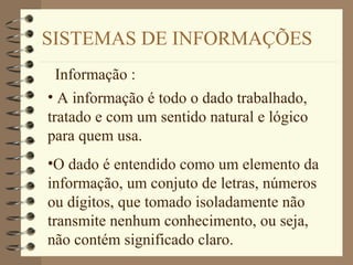 SISTEMAS DE INFORMAÇÕES
Informação :
• A informação é todo o dado trabalhado,
tratado e com um sentido natural e lógico
para quem usa.
•O dado é entendido como um elemento da
informação, um conjuto de letras, números
ou dígitos, que tomado isoladamente não
transmite nenhum conhecimento, ou seja,
não contém significado claro.
 