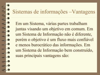 Sistemas de informações –Vantagens
Em um Sistema, várias partes trabalham
juntas visando um objetivo em comum. Em
um Sistema de Informação não é diferente,
porém o objetivo é um fluxo mais confiável
e menos burocrático das informações. Em
um Sistema de Informação bem construído,
suas principais vantagens são:
 