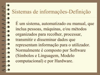 Sistemas de informações-Definição
É um sistema, automatizado ou manual, que
inclua pessoas, máquinas, e/ou métodos
organizados para recolher, processar,
transmitir e disseminar dados que
representam informação para o utilizador.
Normalmente é composto por Software
(Símbolos e Linguagem, Modelo
computacional) e por Hardware.
 
