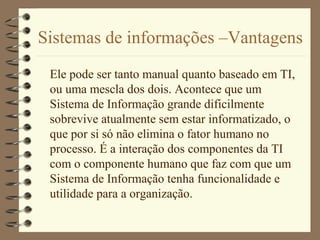 Sistemas de informações –Vantagens
Ele pode ser tanto manual quanto baseado em TI,
ou uma mescla dos dois. Acontece que um
Sistema de Informação grande dificilmente
sobrevive atualmente sem estar informatizado, o
que por si só não elimina o fator humano no
processo. É a interação dos componentes da TI
com o componente humano que faz com que um
Sistema de Informação tenha funcionalidade e
utilidade para a organização.
 