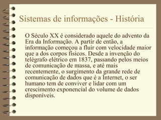 Sistemas de informações - História
O Século XX é considerado aquele do advento da
Era da Informação. A partir de então, a
informação começou a fluir com velocidade maior
que a dos corpos físicos. Desde a invenção do
telégrafo elétrico em 1837, passando pelos meios
de comunicação de massa, e até mais
recentemente, o surgimento da grande rede de
comunicação de dados que é a Internet, o ser
humano tem de conviver e lidar com um
crescimento exponencial do volume de dados
disponíveis.
 