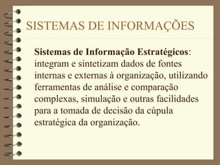 SISTEMAS DE INFORMAÇÕES
Sistemas de Informação Estratégicos:
integram e sintetizam dados de fontes
internas e externas à organização, utilizando
ferramentas de análise e comparação
complexas, simulação e outras facilidades
para a tomada de decisão da cúpula
estratégica da organização.
 