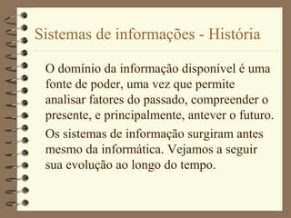 Sistemas de informações - História
O domínio da informação disponível é uma
fonte de poder, uma vez que permite
analisar fatores do passado, compreender o
presente, e principalmente, antever o futuro.
Os sistemas de informação surgiram antes
mesmo da informática. Vejamos a seguir
sua evolução ao longo do tempo.
 